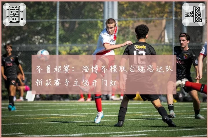 齐鲁超赛:淄博齐稷联合锐思达队斩获赛季主场开门红