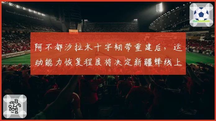阿不都沙拉木十字韧带重建后，运动能力恢复程度将决定新疆锋线上限