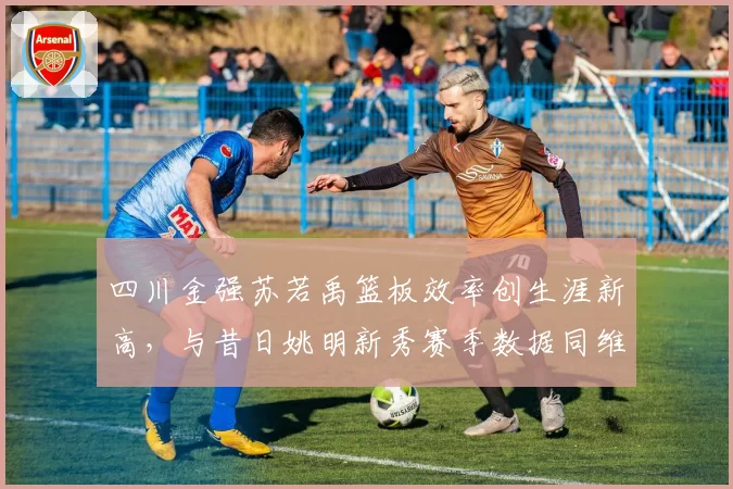 四川金强苏若禹篮板效率创生涯新高，与昔日姚明新秀赛季数据同维度PK