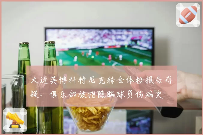 大连英博科特尼克转会体检报告存疑,俱乐部被指隐瞒球员伤病史