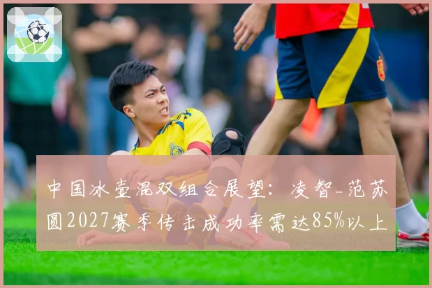 中国冰壶混双组合展望：凌智_范苏圆2027赛季传击成功率需达85%以上