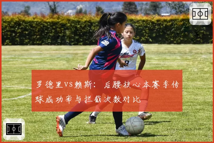 罗德里vs赖斯:后腰核心本赛季传球成功率与拦截次数对比