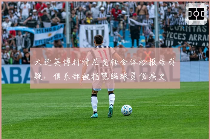 大连英博科特尼克转会体检报告存疑,俱乐部被指隐瞒球员伤病史