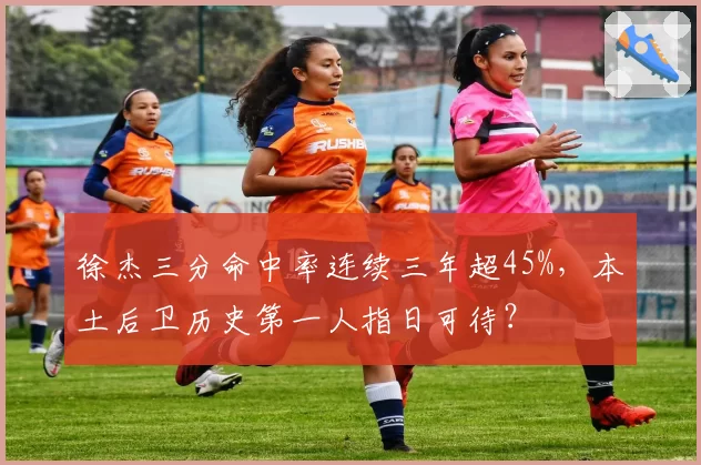 徐杰三分命中率连续三年超45%，本土后卫历史第一人指日可待？