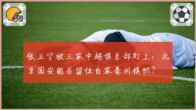 张玉宁被三家中超俱乐部盯上,北京国安能否留住自家青训旗帜?