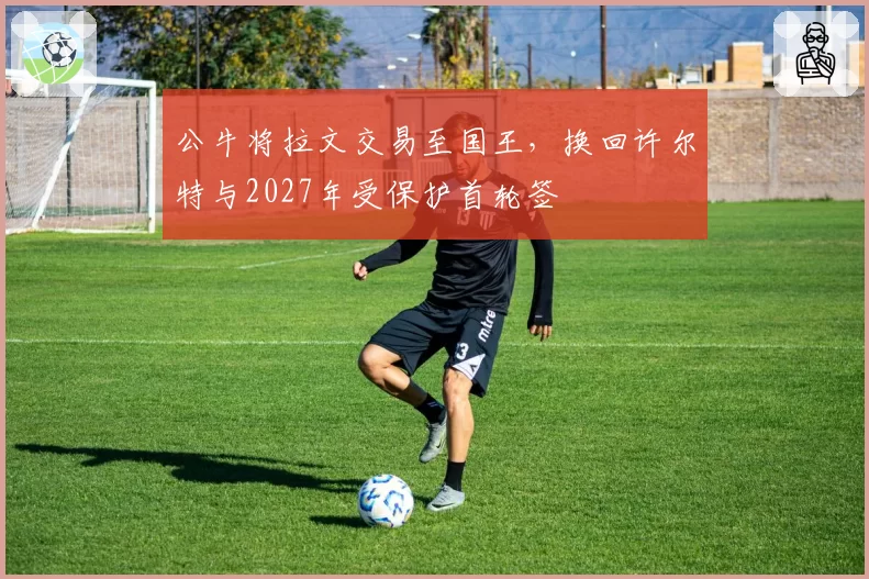 公牛将拉文交易至国王,换回许尔特与2027年受保护首轮签