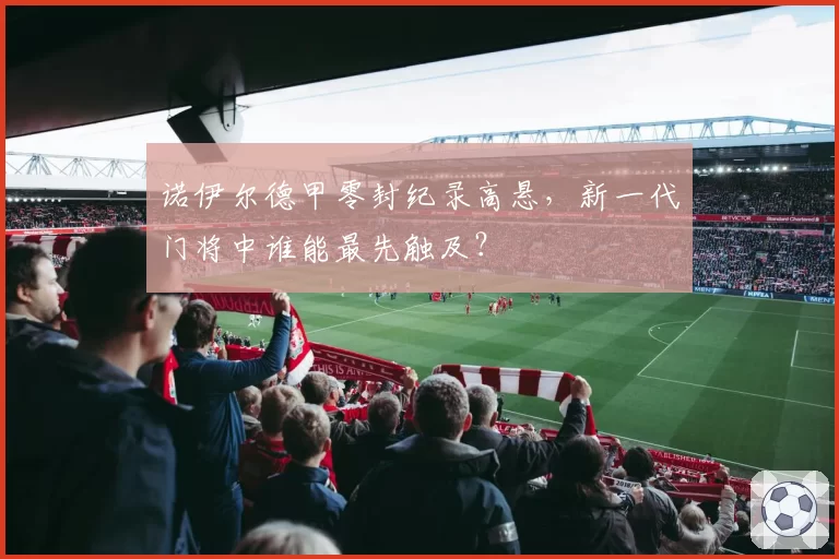 诺伊尔德甲零封纪录高悬，新一代门将中谁能最先触及？