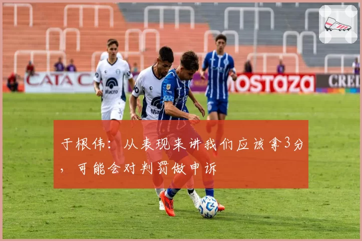 于根伟：从表现来讲我们应该拿3分，可能会对判罚做申诉