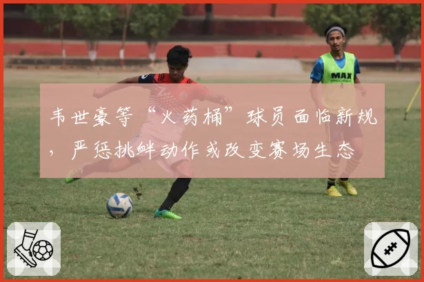 韦世豪等“火药桶”球员面临新规，严惩挑衅动作或改变赛场生态
