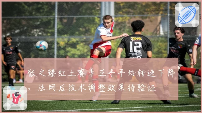 张之臻红土赛季正手平均转速下降,法网后技术调整效果待验证