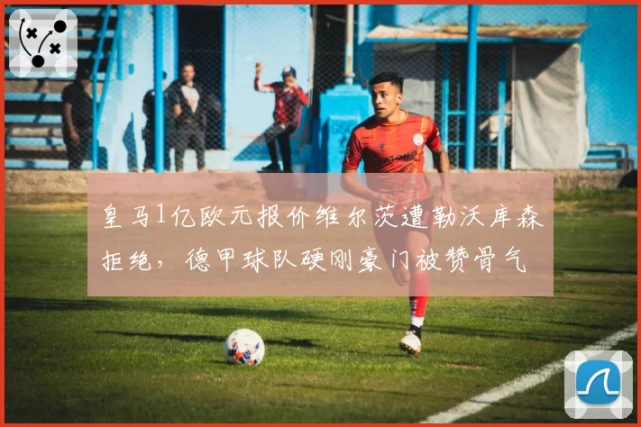 皇马1亿欧元报价维尔茨遭勒沃库森拒绝，德甲球队硬刚豪门被赞骨气