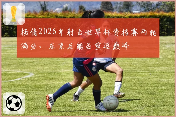 杨倩2026年射击世界杯资格赛两轮满分，东京后能否重返巅峰