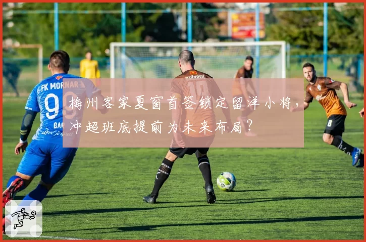 梅州客家夏窗首签锁定留洋小将,冲超班底提前为未来布局?