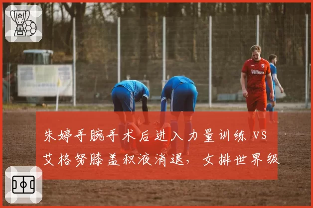 朱婷手腕手术后进入力量训练 vs 艾格努膝盖积液消退，女排世界级攻手复出进度差异