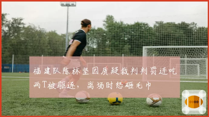 福建队陈林坚因质疑裁判判罚连吃两T被驱逐,离场时怒砸毛巾