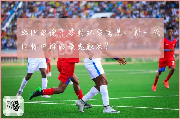 诺伊尔德甲零封纪录高悬，新一代门将中谁能最先触及？