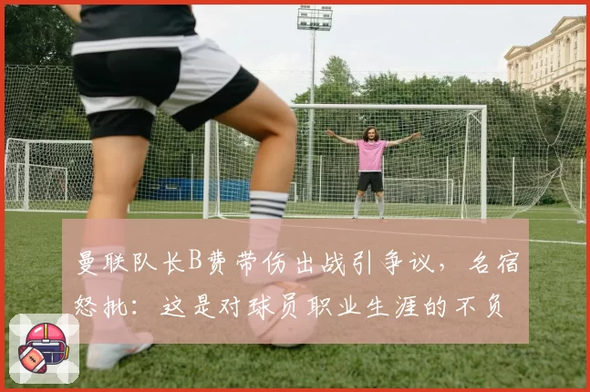 曼联队长B费带伤出战引争议，名宿怒批：这是对球员职业生涯的不负责