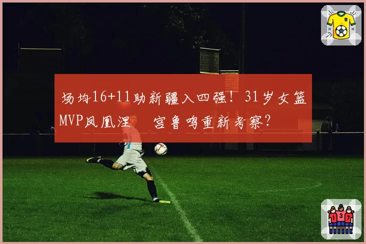 场均16+11助新疆入四强！31岁女篮MVP凤凰涅槃 宫鲁鸣重新考察？