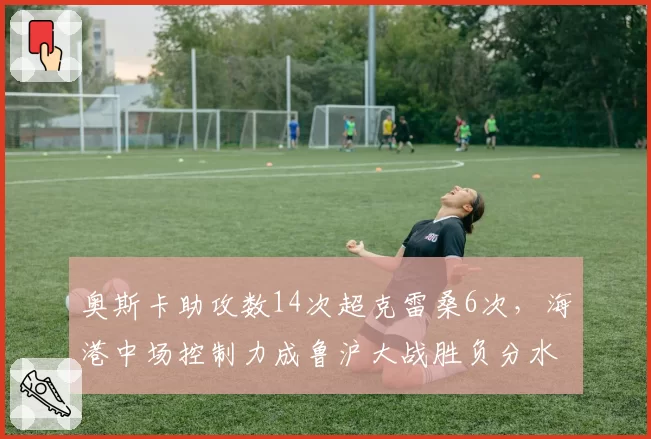 奥斯卡助攻数14次超克雷桑6次，海港中场控制力成鲁沪大战胜负分水岭