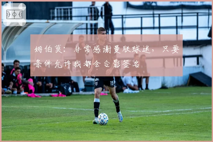 姆伯莫：非常感谢曼联球迷，只要条件允许我都会合影签名