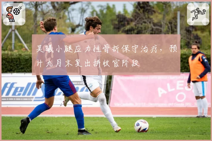 吴曦小腿应力性骨折保守治疗，预计九月末复出拼收官阶段