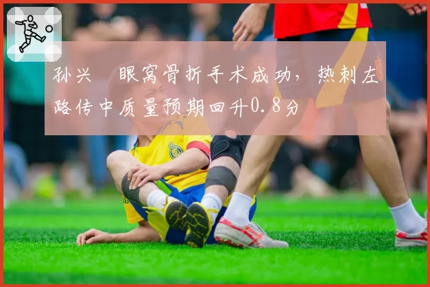 孙兴慜眼窝骨折手术成功,热刺左路传中质量预期回升0.8分