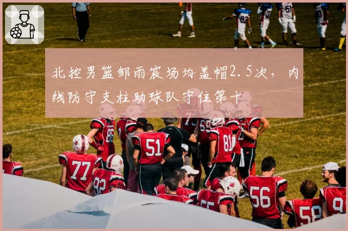 北控男篮邹雨宸场均盖帽2.5次,内线防守支柱助球队守住第十