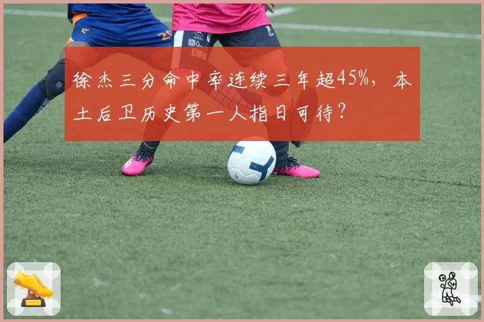徐杰三分命中率连续三年超45%，本土后卫历史第一人指日可待？