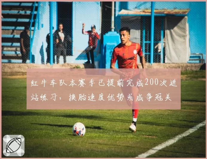 红牛车队本赛季已提前完成200次进站练习，换胎速度优势或成争冠关键