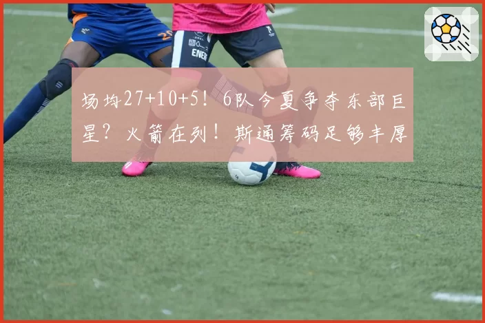 场均27+10+5！6队今夏争夺东部巨星？火箭在列！斯通筹码足够丰厚