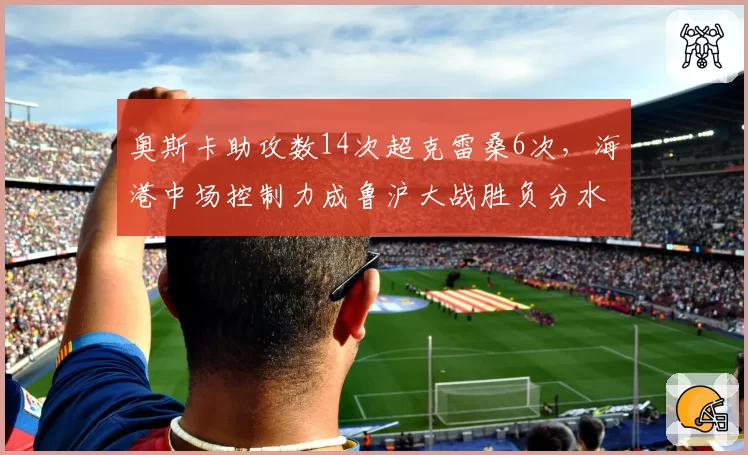 奥斯卡助攻数14次超克雷桑6次，海港中场控制力成鲁沪大战胜负分水岭