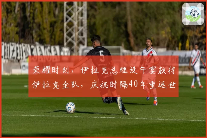 荣耀时刻，伊拉克总理设午宴款待伊拉克全队，庆祝时隔40年重返世界杯