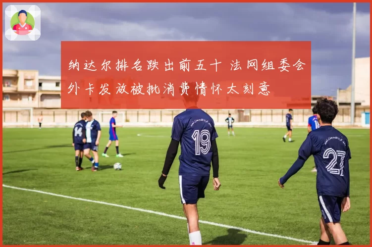 纳达尔排名跌出前五十 法网组委会外卡发放被批消费情怀太刻意
