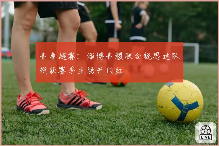 齐鲁超赛：淄博齐稷联合锐思达队斩获赛季主场开门红