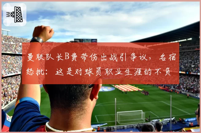 曼联队长B费带伤出战引争议，名宿怒批：这是对球员职业生涯的不负责