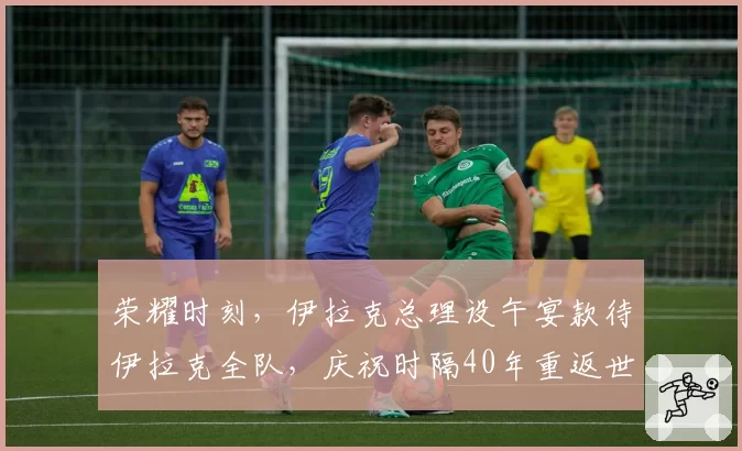 荣耀时刻，伊拉克总理设午宴款待伊拉克全队，庆祝时隔40年重返世界杯