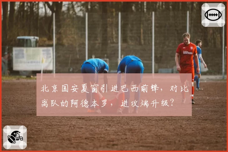 北京国安夏窗引进巴西前锋,对比离队的阿德本罗,进攻端升级?