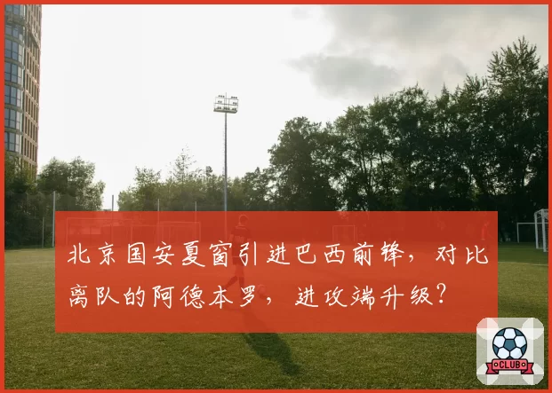 北京国安夏窗引进巴西前锋,对比离队的阿德本罗,进攻端升级?