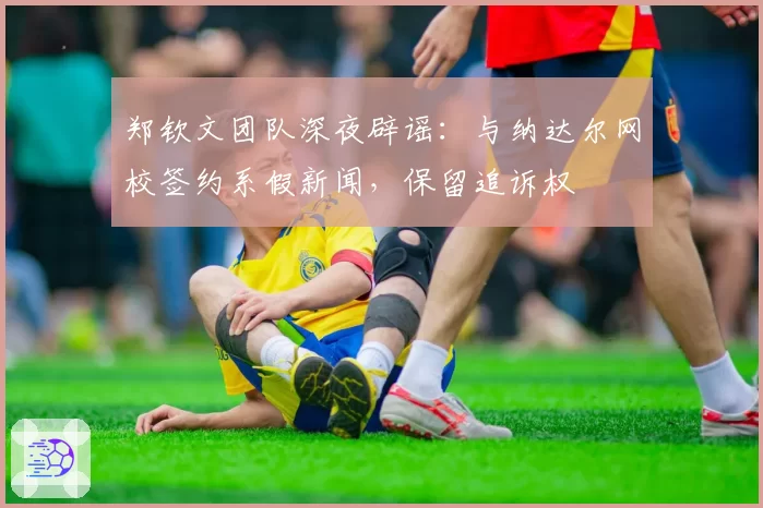 郑钦文团队深夜辟谣：与纳达尔网校签约系假新闻，保留追诉权