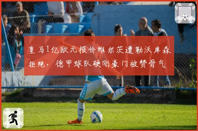 皇马1亿欧元报价维尔茨遭勒沃库森拒绝，德甲球队硬刚豪门被赞骨气