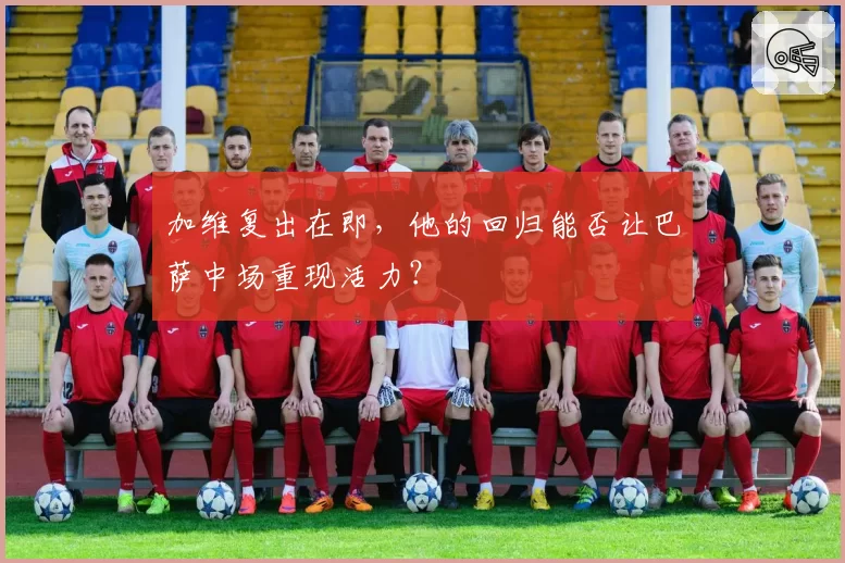 加维复出在即，他的回归能否让巴萨中场重现活力？