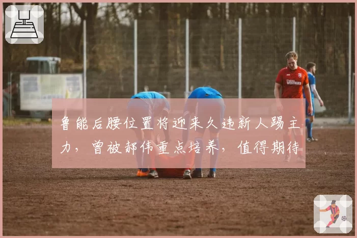 鲁能后腰位置将迎来久违新人踢主力，曾被郝伟重点培养，值得期待