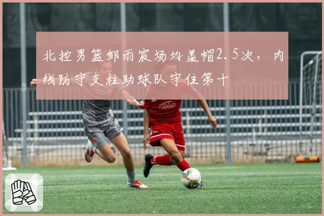 北控男篮邹雨宸场均盖帽2.5次,内线防守支柱助球队守住第十