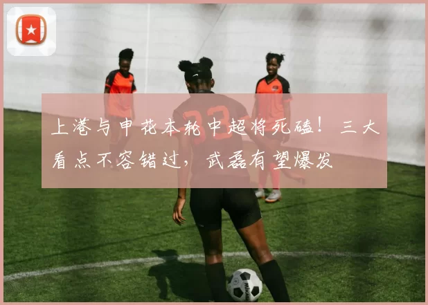 上港与申花本轮中超将死磕！三大看点不容错过，武磊有望爆发