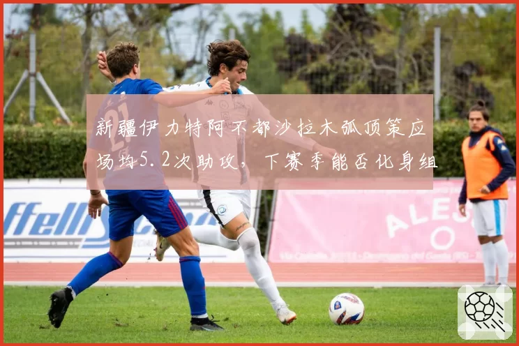 新疆伊力特阿不都沙拉木弧顶策应场均5.2次助攻,下赛季能否化身组织前锋?