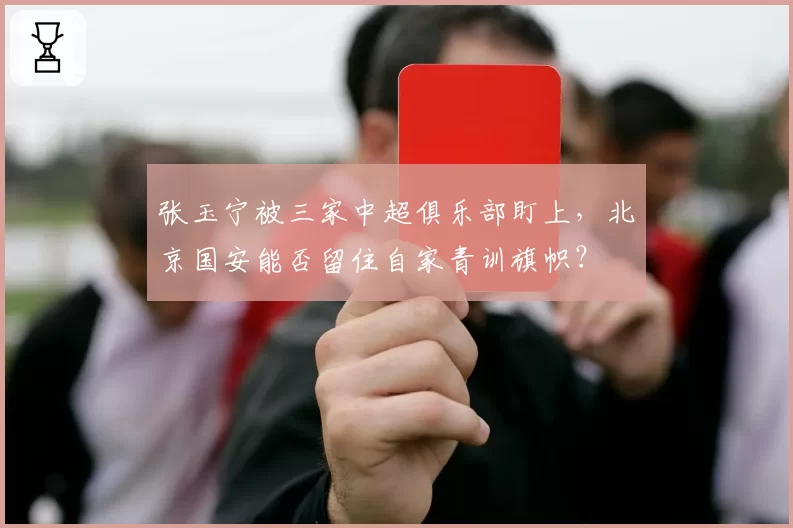 张玉宁被三家中超俱乐部盯上,北京国安能否留住自家青训旗帜?