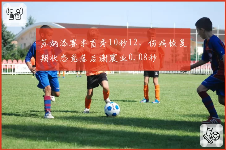 苏炳添赛季首秀10秒12，伤病恢复期状态竟落后谢震业0.08秒