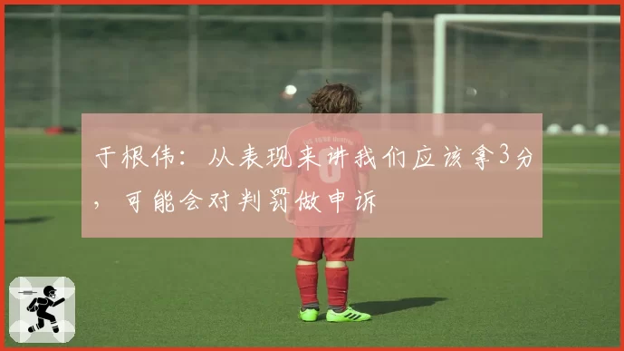 于根伟：从表现来讲我们应该拿3分，可能会对判罚做申诉