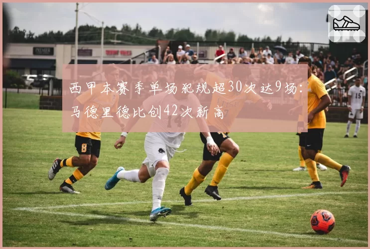 西甲本赛季单场犯规超30次达9场:马德里德比创42次新高