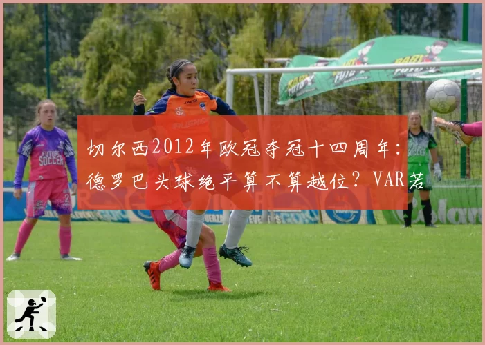 切尔西2012年欧冠夺冠十四周年:德罗巴头球绝平算不算越位?VAR若存在结局会改写